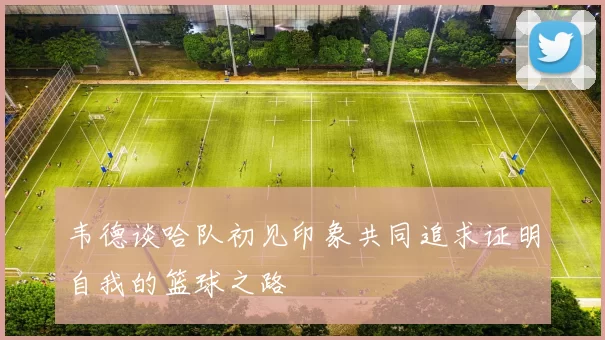 韦德谈哈队初见印象共同追求证明自我的篮球之路