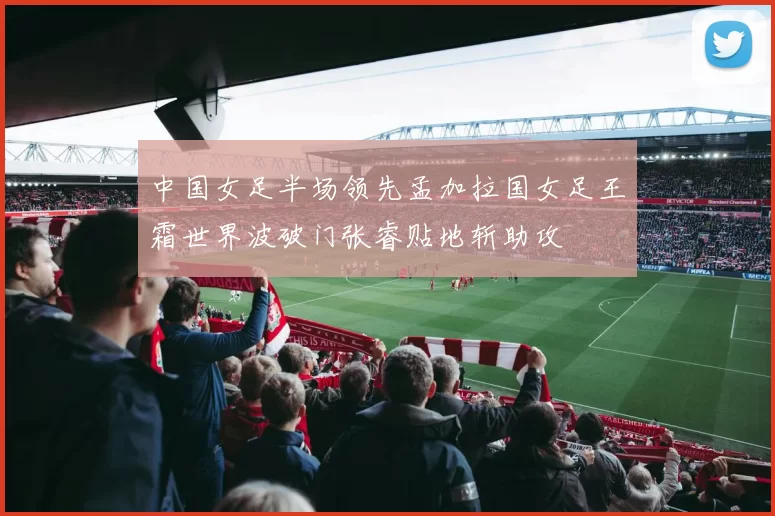 中国女足半场领先孟加拉国女足王霜世界波破门张睿贴地斩助攻