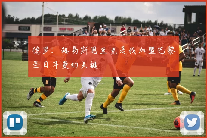 德罗：路易斯恩里克是我加盟巴黎圣日耳曼的关键
