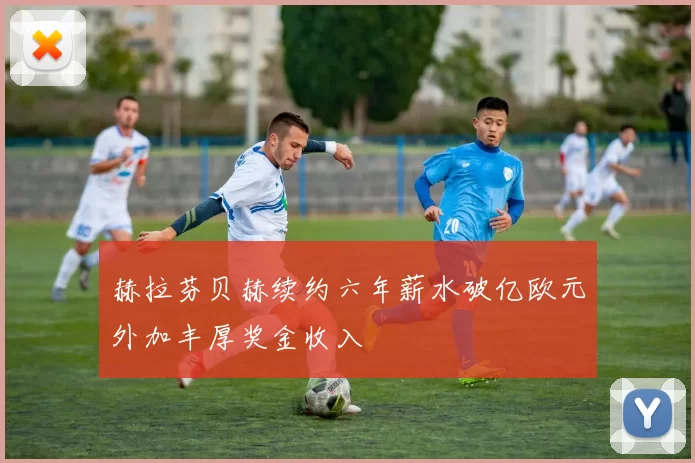 赫拉芬贝赫续约六年薪水破亿欧元外加丰厚奖金收入