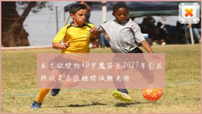 米兰欲续约40岁魔笛至2027年引发热议是否应继续依赖老将