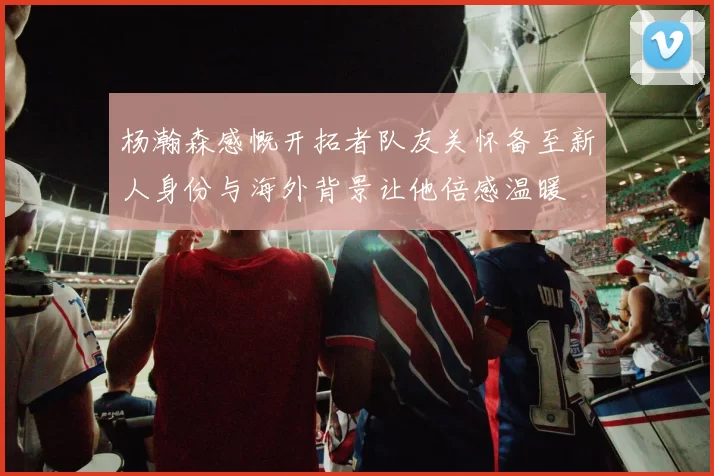 杨瀚森感慨开拓者队友关怀备至新人身份与海外背景让他倍感温暖
