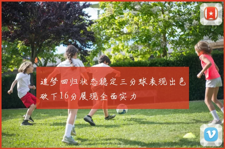 追梦回归状态稳定三分球表现出色砍下16分展现全面实力