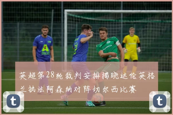 英超第28轮裁判安排揭晓达伦英格兰执法阿森纳对阵切尔西比赛