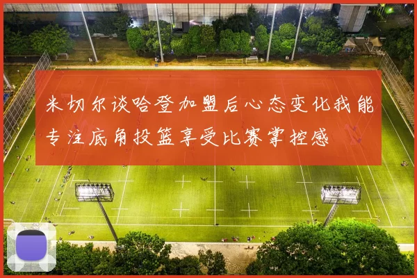 米切尔谈哈登加盟后心态变化我能专注底角投篮享受比赛掌控感