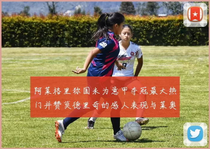 阿莱格里称国米为意甲夺冠最大热门并赞莫德里奇的感人表现与莱奥的务实转变