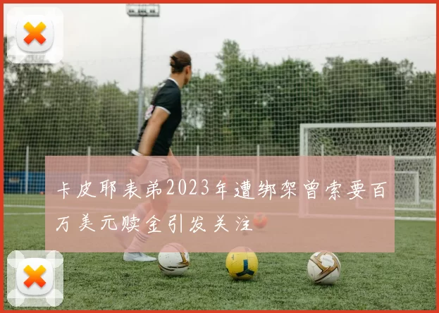 卡皮耶表弟2023年遭绑架曾索要百万美元赎金引发关注