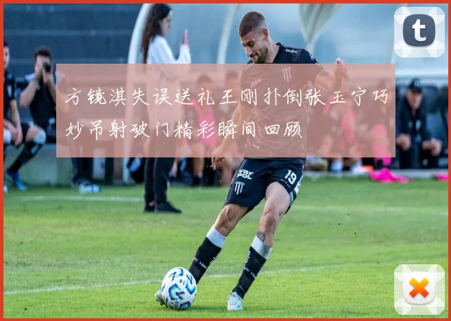 方镜淇失误送礼王刚扑倒张玉宁巧妙吊射破门精彩瞬间回顾