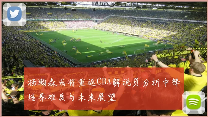 杨瀚森或将重返CBA解说员分析中锋培养难度与未来展望