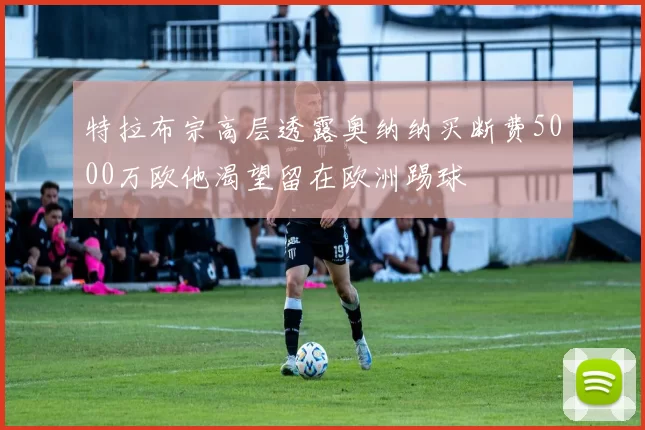 特拉布宗高层透露奥纳纳买断费5000万欧他渴望留在欧洲踢球