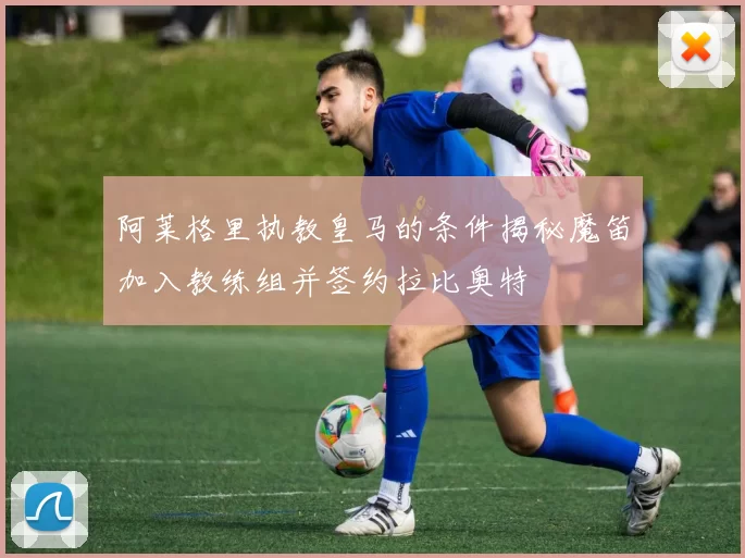 阿莱格里执教皇马的条件揭秘魔笛加入教练组并签约拉比奥特