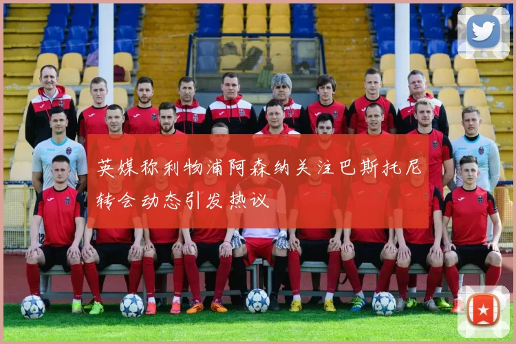 英媒称利物浦阿森纳关注巴斯托尼转会动态引发热议