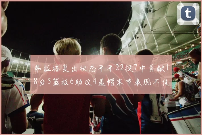 弗拉格复出状态平平22投7中贡献18分5篮板6助攻4盖帽末节表现不佳